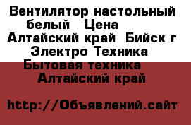 Вентилятор настольный белый › Цена ­ 300 - Алтайский край, Бийск г. Электро-Техника » Бытовая техника   . Алтайский край